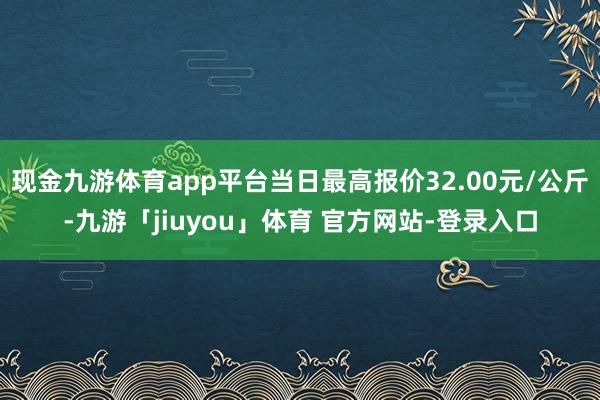 现金九游体育app平台当日最高报价32.00元/公斤-九游「jiuyou」体育 官方网站-登录入口
