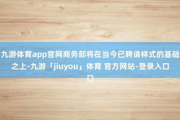 九游体育app官网商务部将在当今已聘请样式的基础之上-九游「jiuyou」体育 官方网站-登录入口