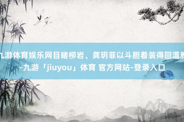 九游体育娱乐网目睹柳岩、龚玥菲以斗胆着装得回温雅-九游「jiuyou」体育 官方网站-登录入口