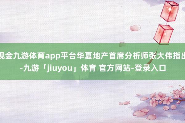 现金九游体育app平台华夏地产首席分析师张大伟指出-九游「jiuyou」体育 官方网站-登录入口