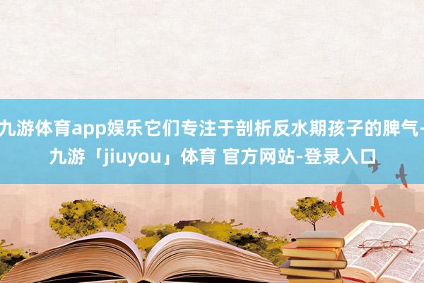 九游体育app娱乐它们专注于剖析反水期孩子的脾气-九游「jiuyou」体育 官方网站-登录入口