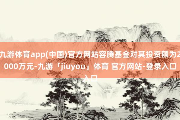 九游体育app(中国)官方网站容腾基金对其投资额为2000万元-九游「jiuyou」体育 官方网站-登录入口