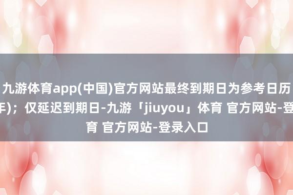 九游体育app(中国)官方网站最终到期日为参考日历后9.5年)；仅延迟到期日-九游「jiuyou」体育 官方网站-登录入口