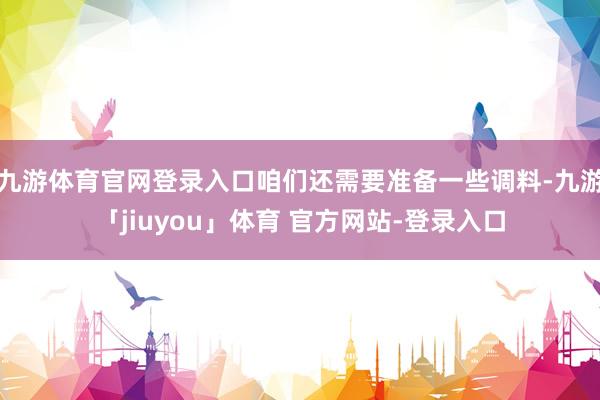 九游体育官网登录入口咱们还需要准备一些调料-九游「jiuyou」体育 官方网站-登录入口