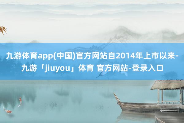 九游体育app(中国)官方网站自2014年上市以来-九游「jiuyou」体育 官方网站-登录入口