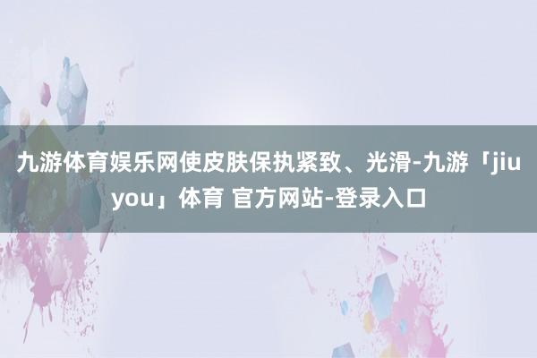 九游体育娱乐网使皮肤保执紧致、光滑-九游「jiuyou」体育 官方网站-登录入口
