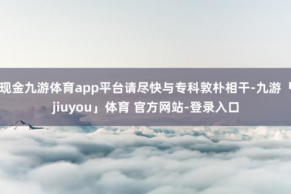 现金九游体育app平台请尽快与专科敦朴相干-九游「jiuyou」体育 官方网站-登录入口