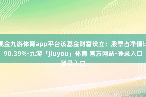 现金九游体育app平台该基金财富设立：股票占净值比90.39%-九游「jiuyou」体育 官方网站-登录入口