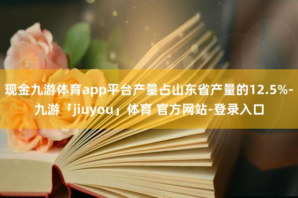 现金九游体育app平台产量占山东省产量的12.5%-九游「jiuyou」体育 官方网站-登录入口
