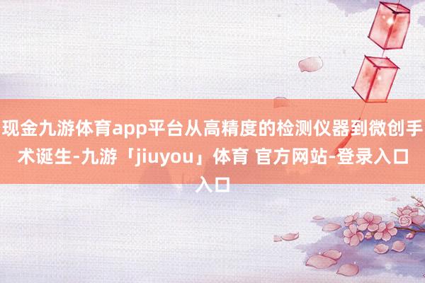 现金九游体育app平台从高精度的检测仪器到微创手术诞生-九游「jiuyou」体育 官方网站-登录入口