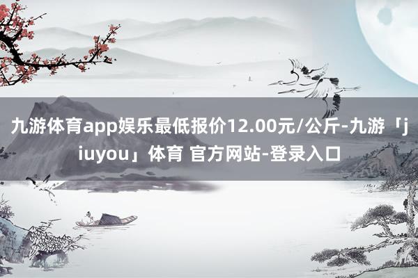 九游体育app娱乐最低报价12.00元/公斤-九游「jiuyou」体育 官方网站-登录入口