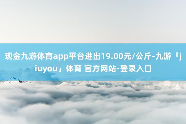 现金九游体育app平台进出19.00元/公斤-九游「jiuyou」体育 官方网站-登录入口