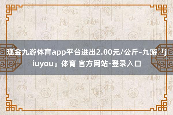 现金九游体育app平台进出2.00元/公斤-九游「jiuyou」体育 官方网站-登录入口