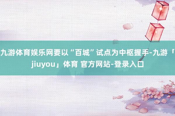 九游体育娱乐网要以“百城”试点为中枢握手-九游「jiuyou」体育 官方网站-登录入口