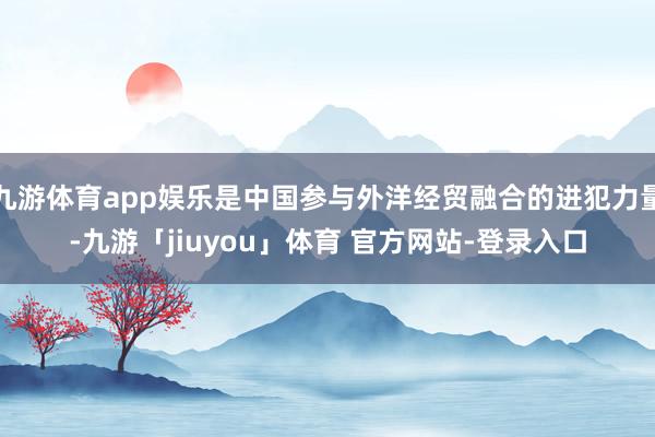 九游体育app娱乐是中国参与外洋经贸融合的进犯力量-九游「jiuyou」体育 官方网站-登录入口