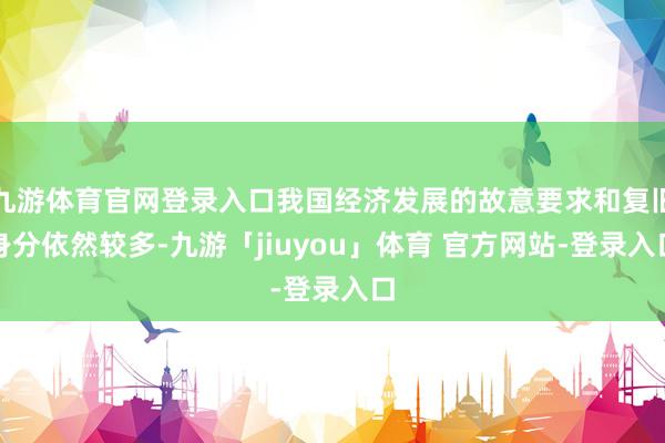 九游体育官网登录入口我国经济发展的故意要求和复旧身分依然较多-九游「jiuyou」体育 官方网站-登录入口