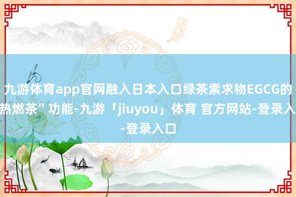 九游体育app官网融入日本入口绿茶索求物EGCG的“热燃茶”功能-九游「jiuyou」体育 官方网站-登录入口