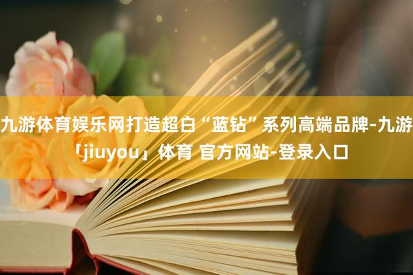 九游体育娱乐网打造超白“蓝钻”系列高端品牌-九游「jiuyou」体育 官方网站-登录入口