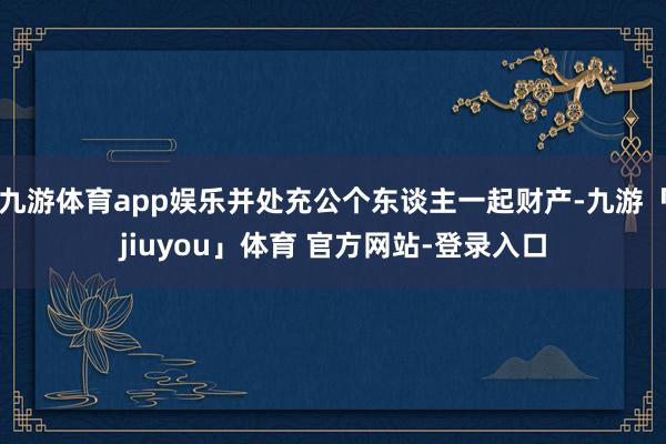 九游体育app娱乐并处充公个东谈主一起财产-九游「jiuyou」体育 官方网站-登录入口