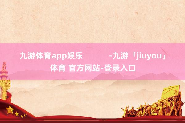 九游体育app娱乐            -九游「jiuyou」体育 官方网站-登录入口
