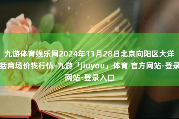 九游体育娱乐网2024年11月28日北京向阳区大洋路概括商场价钱行情-九游「jiuyou」体育 官方网站-登录入口