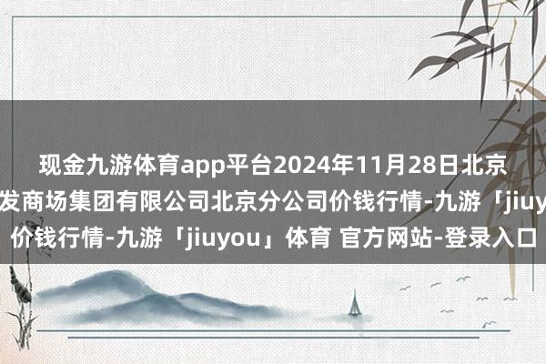 现金九游体育app平台2024年11月28日北京顺鑫石门外洋农产物批发商场集团有限公司北京分公司价钱行情-九游「jiuyou」体育 官方网站-登录入口