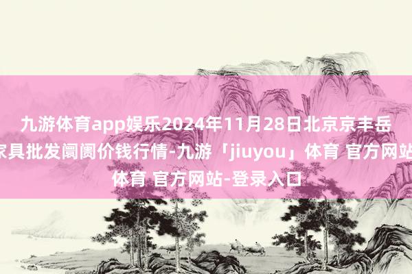 九游体育app娱乐2024年11月28日北京京丰岳各庄农副家具批发阛阓价钱行情-九游「jiuyou」体育 官方网站-登录入口