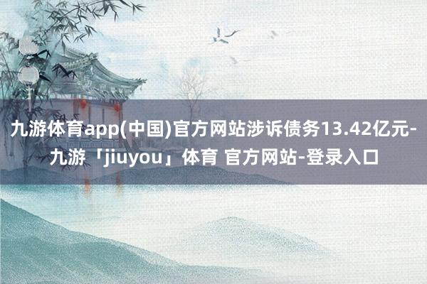 九游体育app(中国)官方网站涉诉债务13.42亿元-九游「jiuyou」体育 官方网站-登录入口