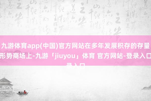 九游体育app(中国)官方网站在多年发展积存的存量形势商场上-九游「jiuyou」体育 官方网站-登录入口
