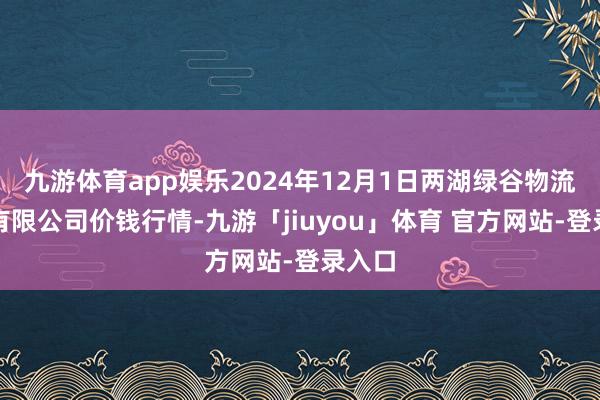 九游体育app娱乐2024年12月1日两湖绿谷物流股份有限公司价钱行情-九游「jiuyou」体育 官方网站-登录入口