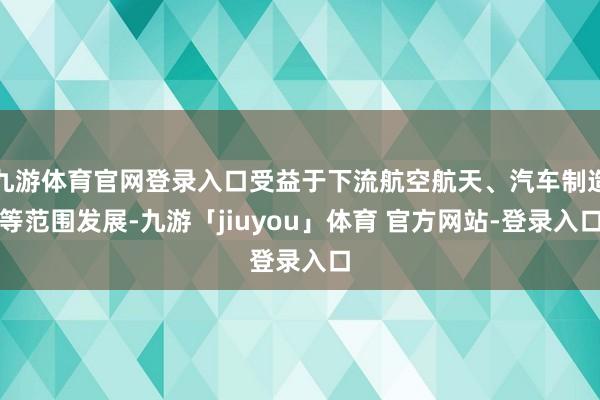 九游体育官网登录入口受益于下流航空航天、汽车制造等范围发展-九游「jiuyou」体育 官方网站-登录入口