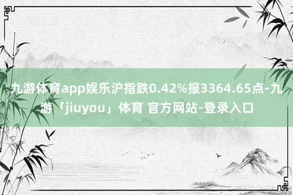 九游体育app娱乐沪指跌0.42%报3364.65点-九游「jiuyou」体育 官方网站-登录入口