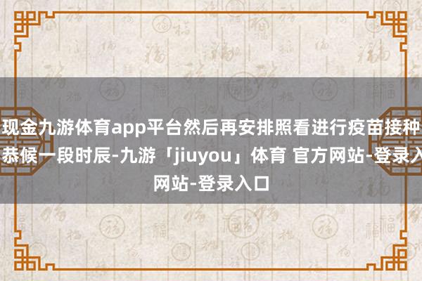 现金九游体育app平台然后再安排照看进行疫苗接种③ 恭候一段时辰-九游「jiuyou」体育 官方网站-登录入口