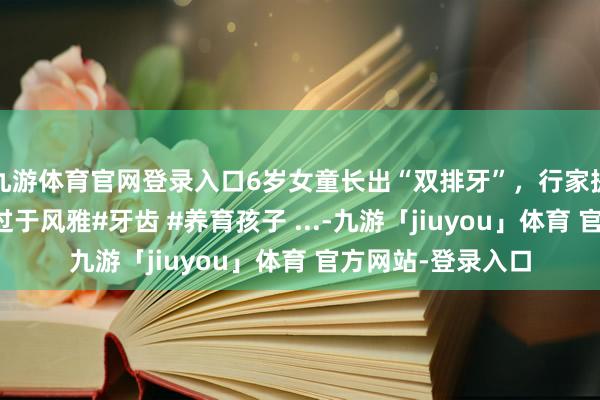 九游体育官网登录入口6岁女童长出“双排牙”，行家提议孩子饮食不宜过于风雅#牙齿 #养育孩子 ...-九游「jiuyou」体育 官方网站-登录入口