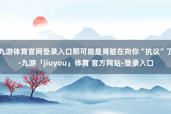 九游体育官网登录入口那可能是肾脏在向你“抗议”了-九游「jiuyou」体育 官方网站-登录入口