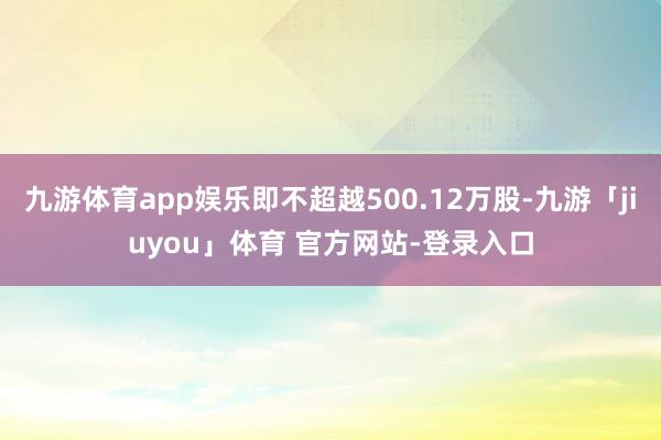 九游体育app娱乐即不超越500.12万股-九游「jiuyou」体育 官方网站-登录入口