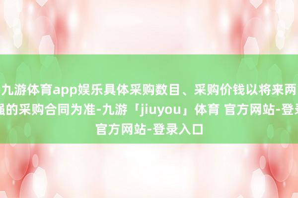 九游体育app娱乐具体采购数目、采购价钱以将来两边坚强的采购合同为准-九游「jiuyou」体育 官方网站-登录入口