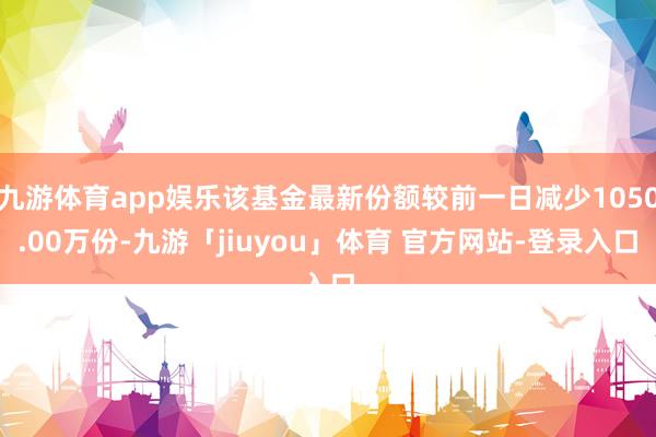 九游体育app娱乐该基金最新份额较前一日减少1050.00万份-九游「jiuyou」体育 官方网站-登录入口