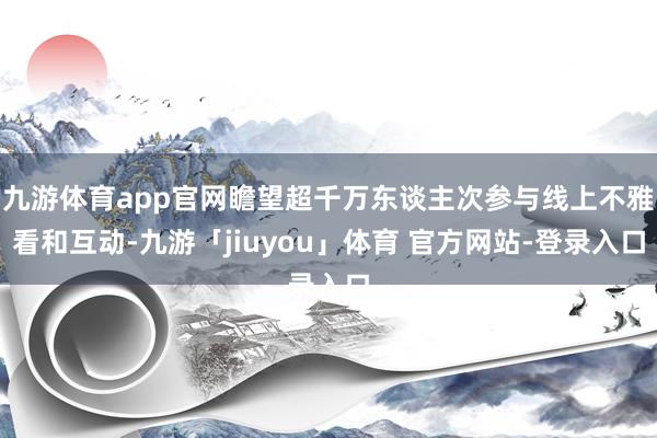 九游体育app官网瞻望超千万东谈主次参与线上不雅看和互动-九游「jiuyou」体育 官方网站-登录入口