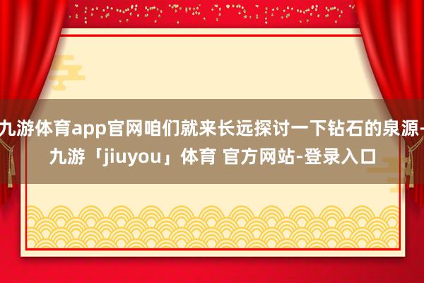 九游体育app官网咱们就来长远探讨一下钻石的泉源-九游「jiuyou」体育 官方网站-登录入口