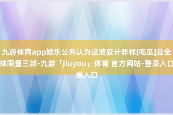 九游体育app娱乐公共认为这波狡计咋样[吃瓜]且全球限量三部-九游「jiuyou」体育 官方网站-登录入口