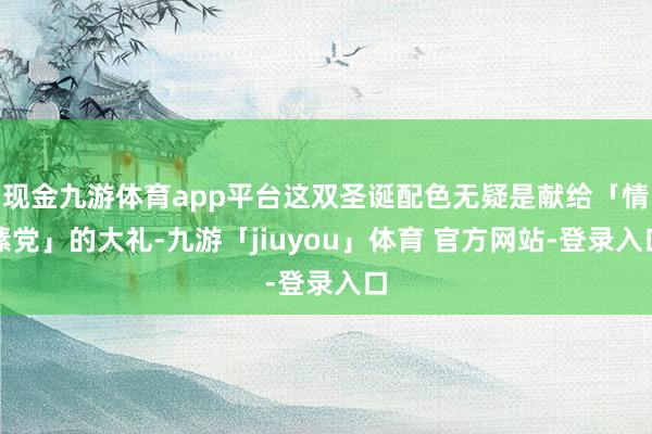 现金九游体育app平台这双圣诞配色无疑是献给「情愫党」的大礼-九游「jiuyou」体育 官方网站-登录入口