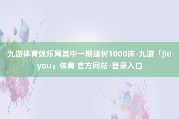 九游体育娱乐网其中一期建树1000床-九游「jiuyou」体育 官方网站-登录入口