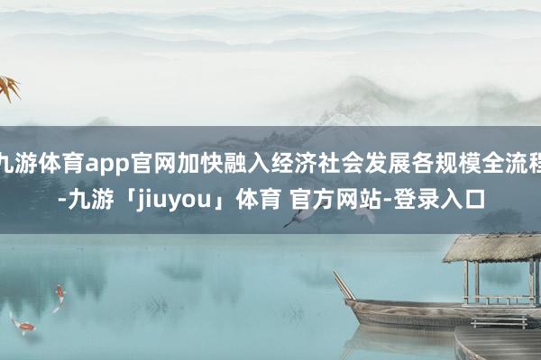 九游体育app官网加快融入经济社会发展各规模全流程-九游「jiuyou」体育 官方网站-登录入口