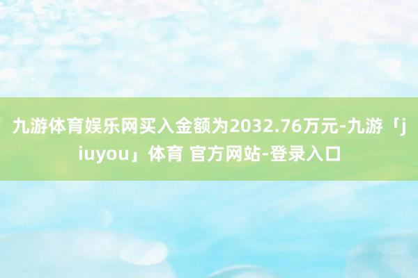 九游体育娱乐网买入金额为2032.76万元-九游「jiuyou」体育 官方网站-登录入口