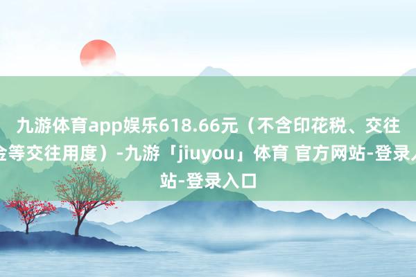 九游体育app娱乐618.66元（不含印花税、交往佣金等交往用度）-九游「jiuyou」体育 官方网站-登录入口