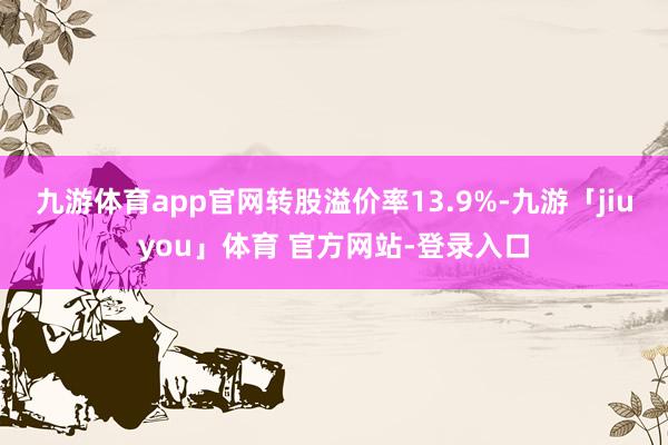 九游体育app官网转股溢价率13.9%-九游「jiuyou」体育 官方网站-登录入口