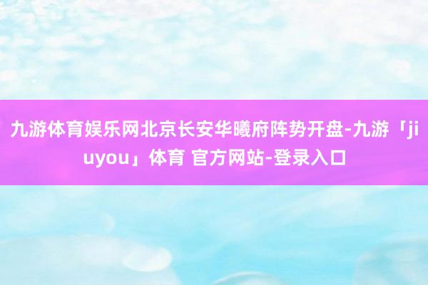 九游体育娱乐网北京长安华曦府阵势开盘-九游「jiuyou」体育 官方网站-登录入口