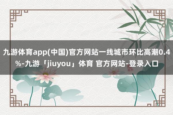 九游体育app(中国)官方网站一线城市环比高潮0.4%-九游「jiuyou」体育 官方网站-登录入口