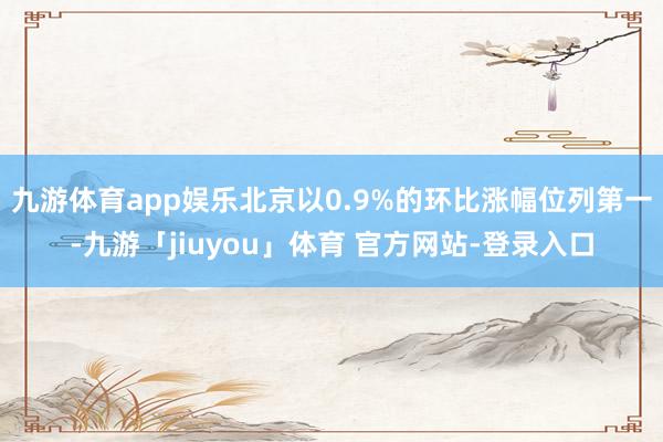 九游体育app娱乐北京以0.9%的环比涨幅位列第一-九游「jiuyou」体育 官方网站-登录入口